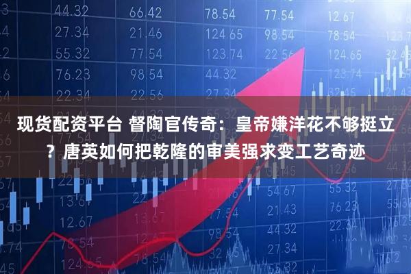 现货配资平台 督陶官传奇：皇帝嫌洋花不够挺立？唐英如何把乾隆的审美强求变工艺奇迹