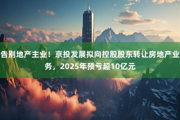 告别地产主业！京投发展拟向控股股东转让房地产业务，2025年预亏超10亿元