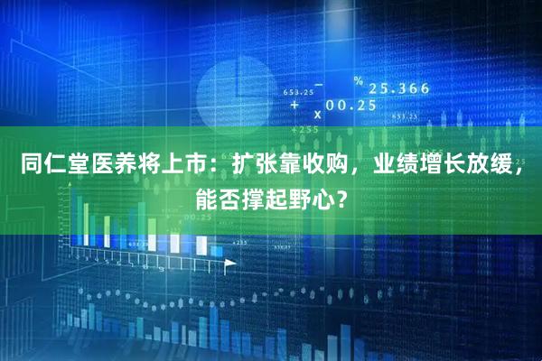 同仁堂医养将上市：扩张靠收购，业绩增长放缓，能否撑起野心？