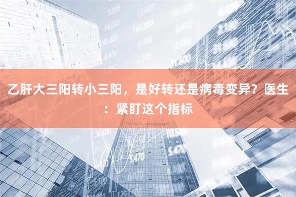 乙肝大三阳转小三阳，是好转还是病毒变异？医生：紧盯这个指标