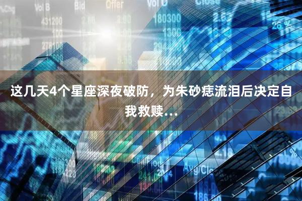 这几天4个星座深夜破防，为朱砂痣流泪后决定自我救赎…