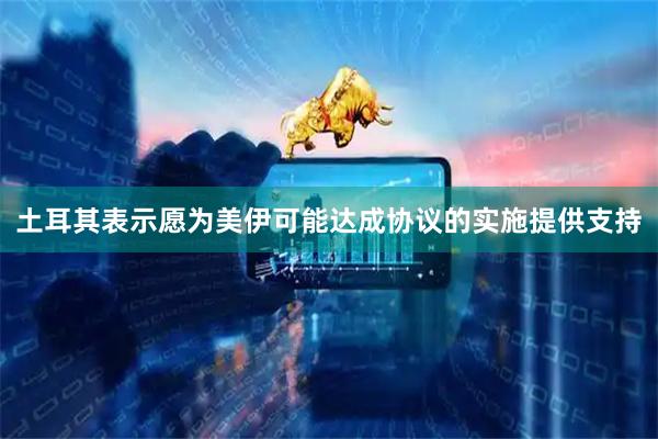 土耳其表示愿为美伊可能达成协议的实施提供支持