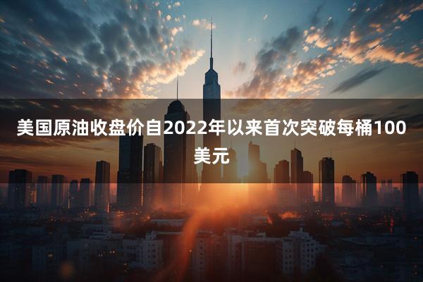 美国原油收盘价自2022年以来首次突破每桶100美元