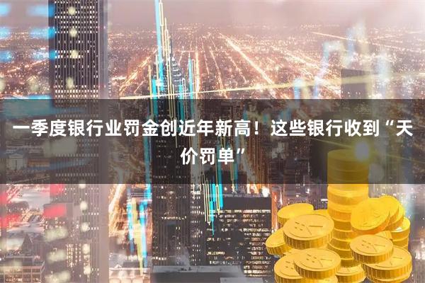 一季度银行业罚金创近年新高！这些银行收到“天价罚单”