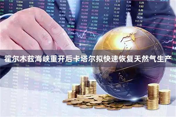 霍尔木兹海峡重开后卡塔尔拟快速恢复天然气生产