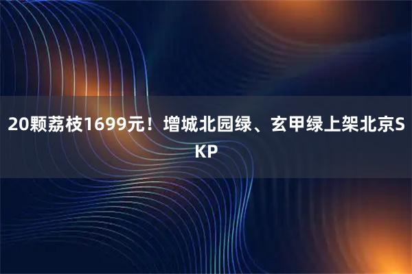 20颗荔枝1699元！增城北园绿、玄甲绿上架北京SKP