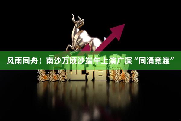 风雨同舟！南沙万顷沙端午上演广深“同涌竞渡”