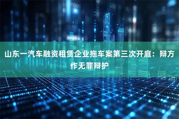 山东一汽车融资租赁企业拖车案第三次开庭：辩方作无罪辩护
