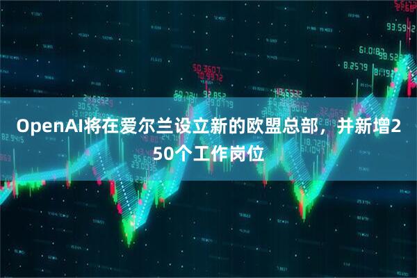 OpenAI将在爱尔兰设立新的欧盟总部，并新增250个工作岗位