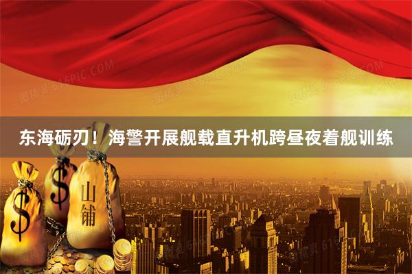 东海砺刃！海警开展舰载直升机跨昼夜着舰训练