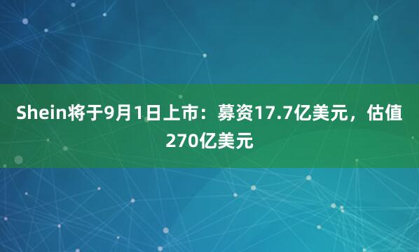 Shein将于9月1日上市：募资17.7亿美元，估值270亿美元