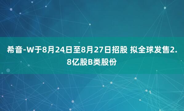 希音-W于8月24日至8月27日招股 拟全球发售2.8亿股B类股份