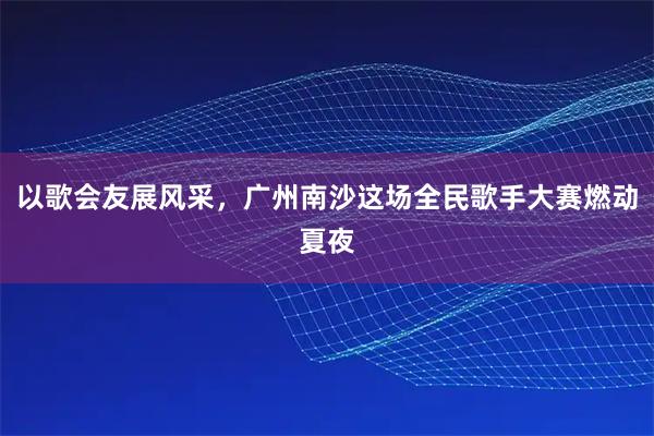 以歌会友展风采，广州南沙这场全民歌手大赛燃动夏夜