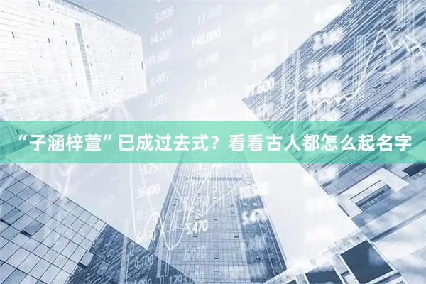 “子涵梓萱”已成过去式？看看古人都怎么起名字