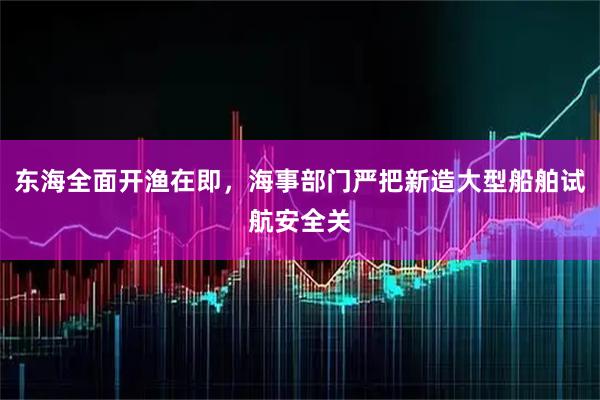 东海全面开渔在即，海事部门严把新造大型船舶试航安全关