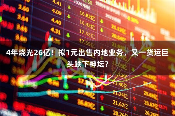 4年烧光26亿！拟1元出售内地业务，又一货运巨头跌下神坛？